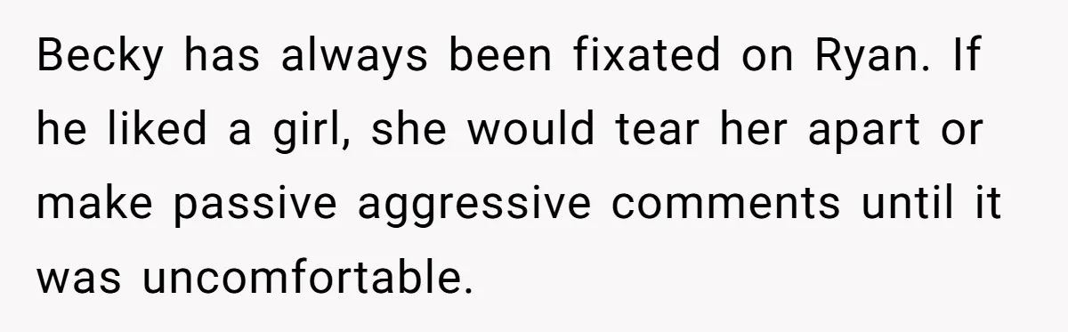 Becky has always been fixated on Ryan. If he liked a girl, she would tear her apart or make passive aggressive comments until it was uncomfortable.