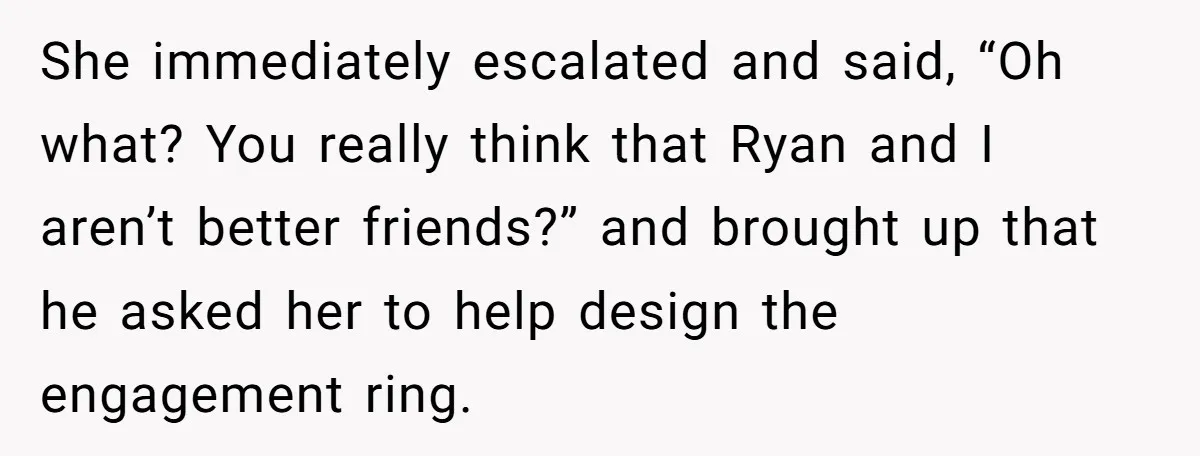 She immediately escalated and said, “Oh what? You really think that Ryan and I aren’t better friends?” and brought up that he asked her to help design the engagement ring.