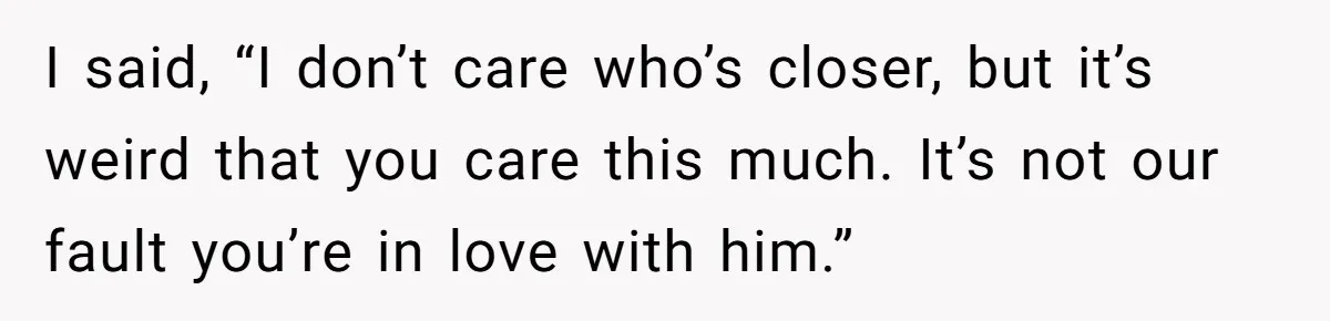 I said, “I don’t care who’s closer, but it’s weird that you care this much. It’s not our fault you’re in love with him.”