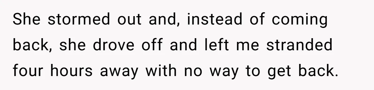 She stormed out and, instead of coming back, she drove off and left me stranded four hours away with no way to get back.