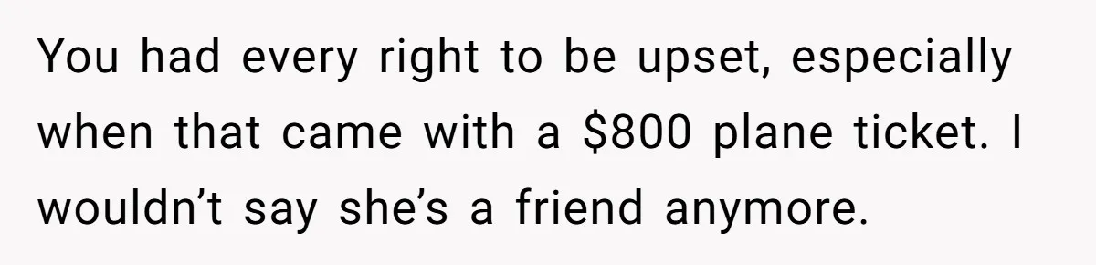 You had every right to be upset, especially when that came with a $800 plane ticket. I wouldn’t say she’s a friend anymore.