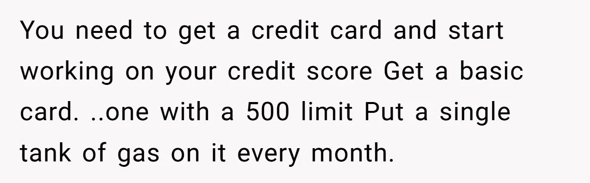 You need to get a credit card and start working on your credit score Get a basic card. ..one with a 500 limit Put a single tank of gas on...