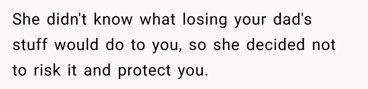 She didn't know what losing your dad's stuff would do to you, so she decided not to risk it and protect you.