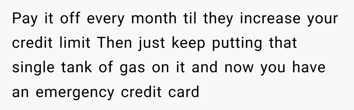 Pay it off every month til they increase your credit limit Then just keep putting that single tank of gas on it and now you have an emergency credit card
