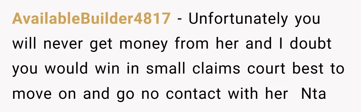 AvailableBuilder4817 − Unfortunately you will never get money from her and I doubt you would win in small claims court best to move on and go no contact with her...