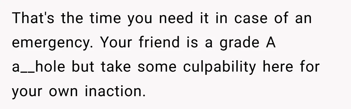 That's the time you need it in case of an emergency. Your friend is a grade A a__hole but take some culpability here for your own inaction.