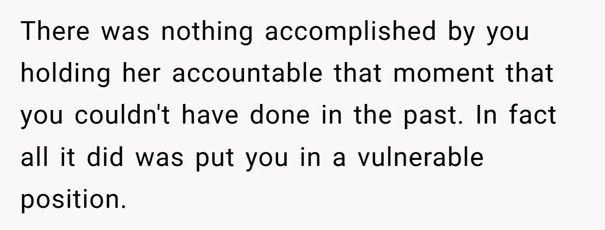 There was nothing accomplished by you holding her accountable that moment that you couldn't have done in the past. In fact all it did was put you in a vulnerable...