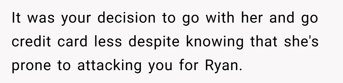 It was your decision to go with her and go credit card less despite knowing that she's prone to attacking you for Ryan.