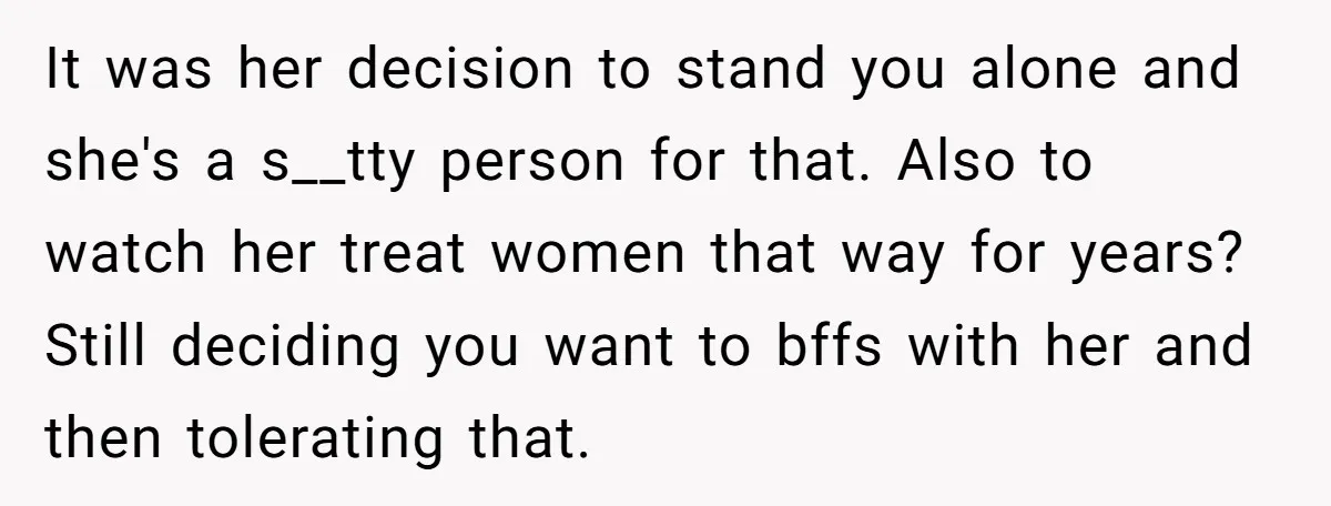 It was her decision to stand you alone and she's a s__tty person for that. Also to watch her treat women that way for years? Still deciding you want to...