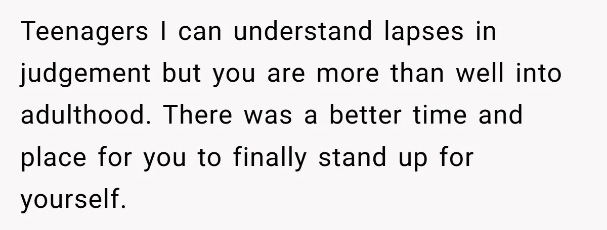 Teenagers I can understand lapses in judgement but you are more than well into adulthood. There was a better time and place for you to finally stand up for yourself.