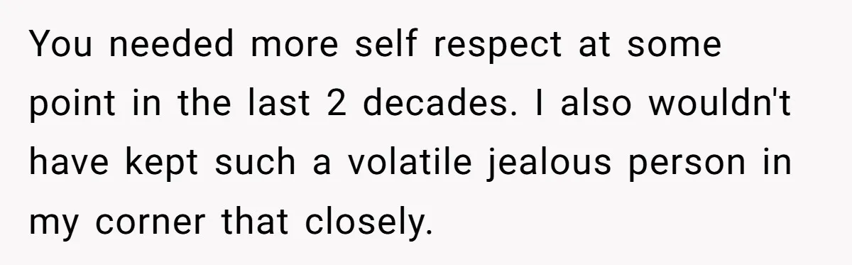 You needed more self respect at some point in the last 2 decades. I also wouldn't have kept such a volatile jealous person in my corner that closely.