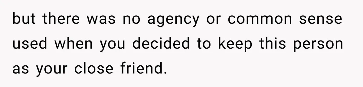 but there was no agency or common sense used when you decided to keep this person as your close friend.