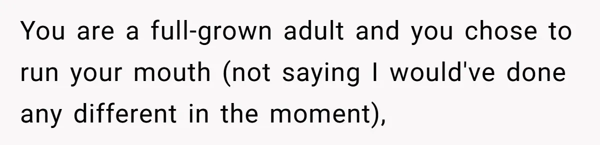 You are a full-grown adult and you chose to run your mouth (not saying I would've done any different in the moment),