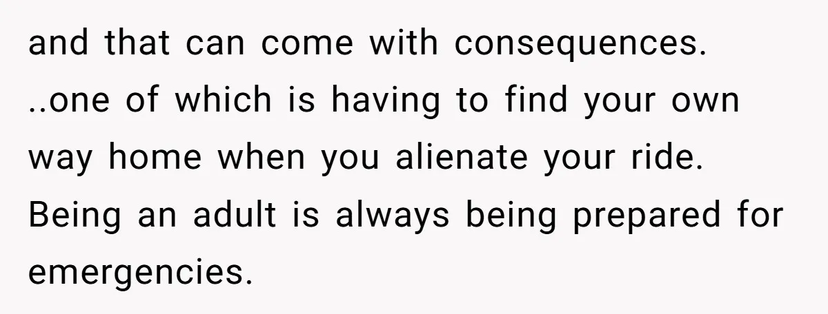 and that can come with consequences. ..one of which is having to find your own way home when you alienate your ride. Being an adult is always being prepared for...