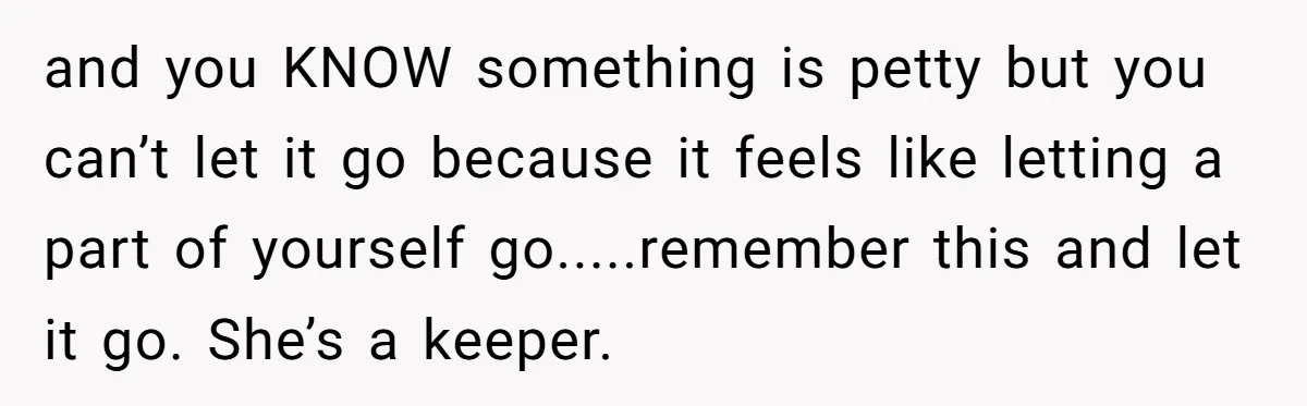 and you KNOW something is petty but you can’t let it go because it feels like letting a part of yourself go.....remember this and let it go. She’s a keeper.