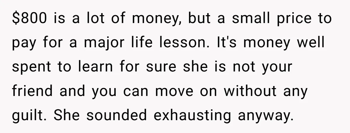 $800 is a lot of money, but a small price to pay for a major life lesson. It's money well spent to learn for sure she is not your friend...