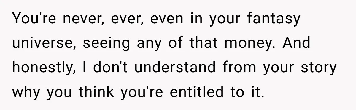 You're never, ever, even in your fantasy universe, seeing any of that money. And honestly, I don't understand from your story why you think you're entitled to it.