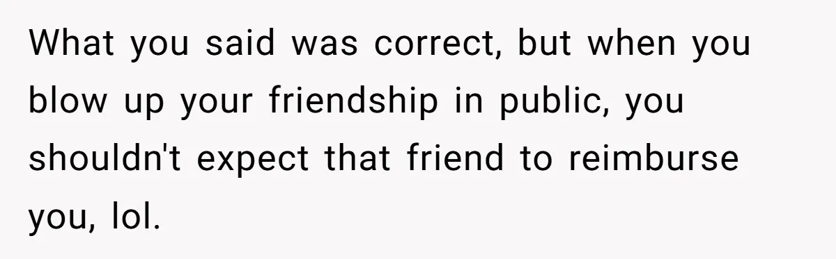 What you said was correct, but when you blow up your friendship in public, you shouldn't expect that friend to reimburse you, lol.