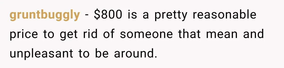 gruntbuggly − $800 is a pretty reasonable price to get rid of someone that mean and unpleasant to be around.
