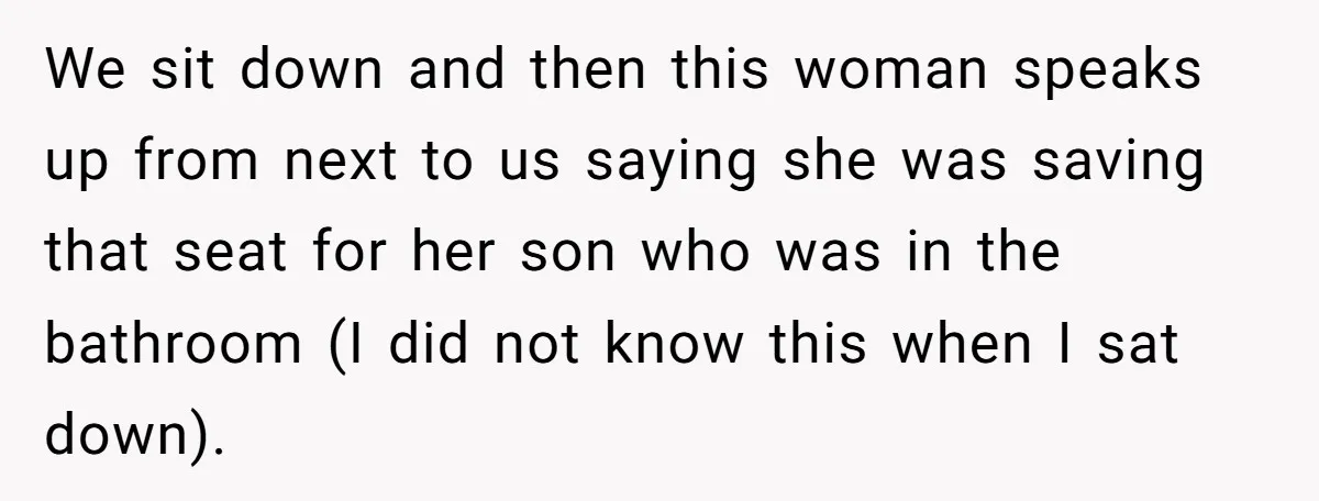 We sit down and then this woman speaks up from next to us saying she was saving that seat for her son who was in the bathroom (I did not...