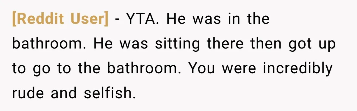 [Reddit User] − YTA. He was in the bathroom. He was sitting there then got up to go to the bathroom. You were incredibly rude and selfish.