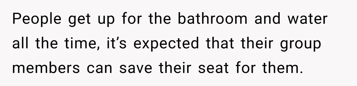 People get up for the bathroom and water all the time, it’s expected that their group members can save their seat for them.