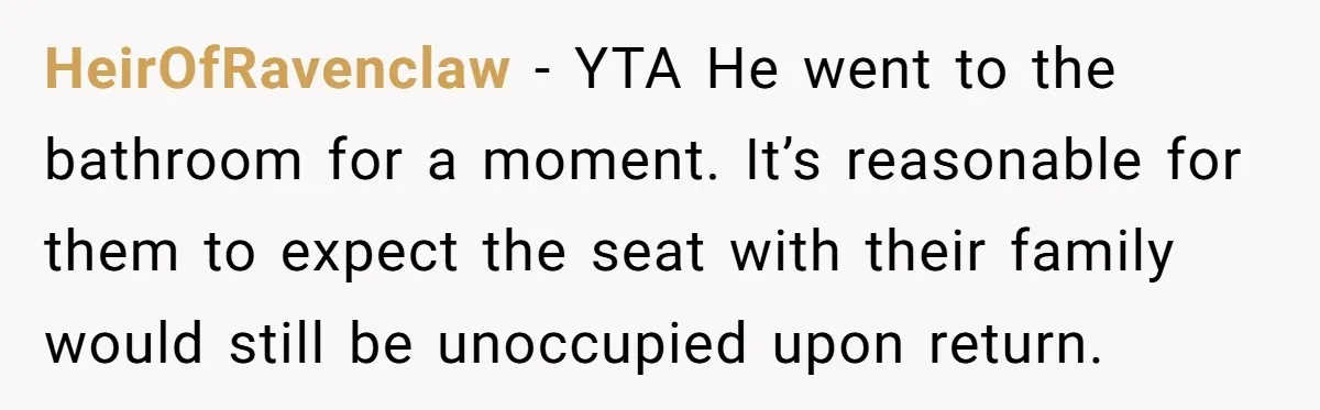 HeirOfRavenclaw − YTA He went to the bathroom for a moment. It’s reasonable for them to expect the seat with their family would still be unoccupied upon return.