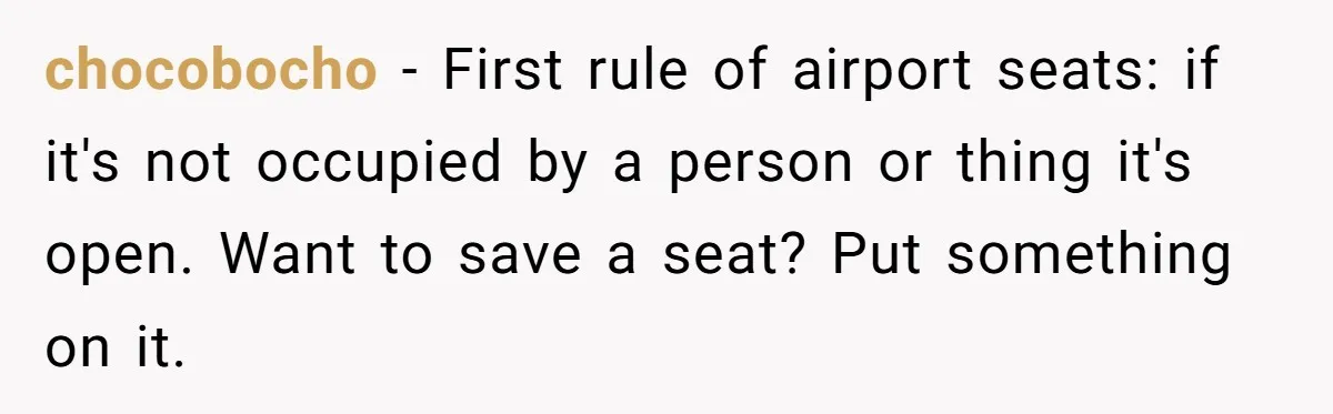 chocobocho − First rule of airport seats: if it's not occupied by a person or thing it's open. Want to save a seat? Put something on it.