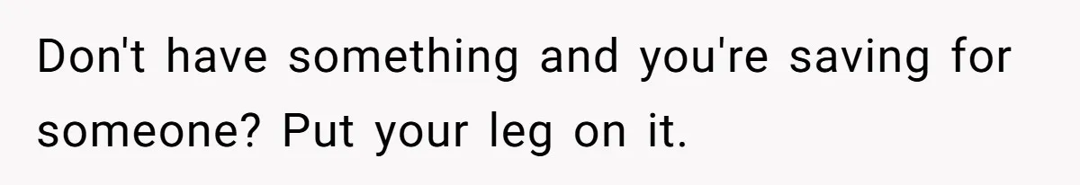 Don't have something and you're saving for someone? Put your leg on it.