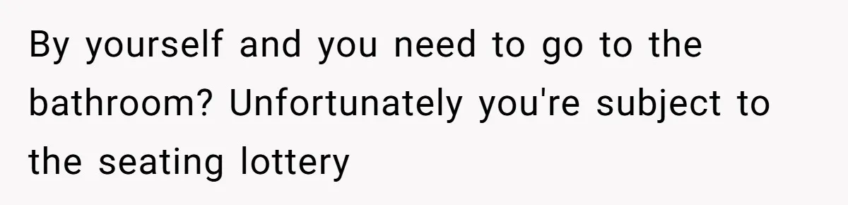 By yourself and you need to go to the bathroom? Unfortunately you're subject to the seating lottery