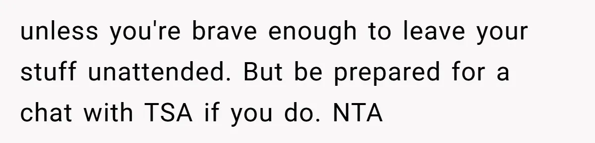 unless you're brave enough to leave your stuff unattended. But be prepared for a chat with TSA if you do. NTA