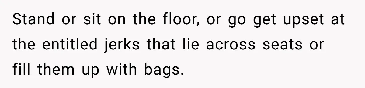Stand or sit on the floor, or go get upset at the entitled jerks that lie across seats or fill them up with bags.