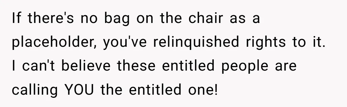 If there's no bag on the chair as a placeholder, you've relinquished rights to it. I can't believe these entitled people are calling YOU the entitled one!