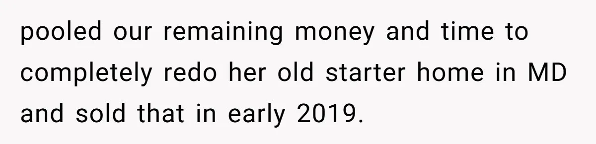 pooled our remaining money and time to completely redo her old starter home in MD and sold that in early 2019.