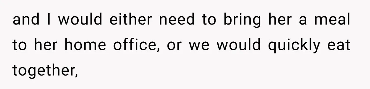 and I would either need to bring her a meal to her home office, or we would quickly eat together,