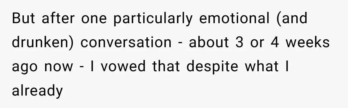 But after one particularly emotional (and drunken) conversation - about 3 or 4 weeks ago now - I vowed that despite what I already