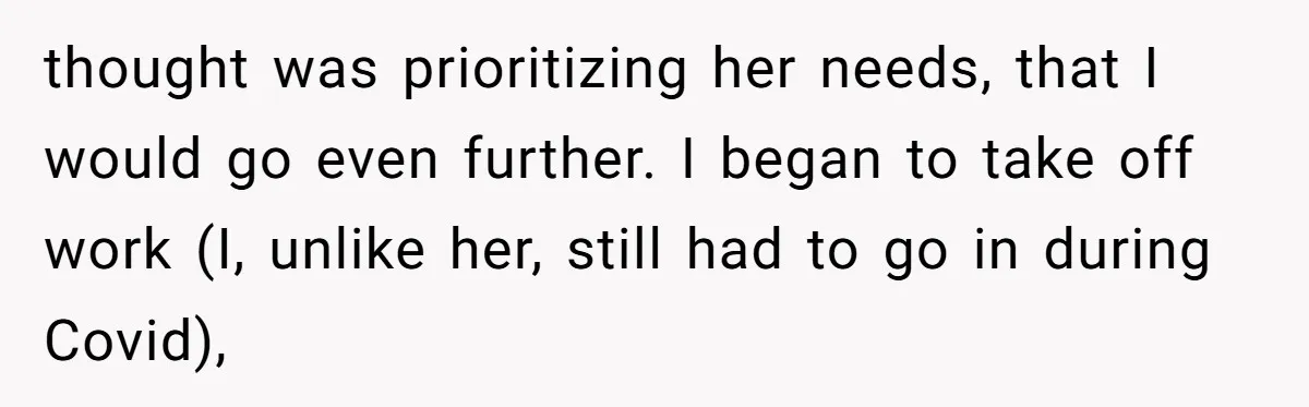 thought was prioritizing her needs, that I would go even further. I began to take off work (I, unlike her, still had to go in during Covid),