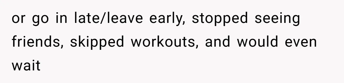 or go in late/leave early, stopped seeing friends, skipped workouts, and would even wait
