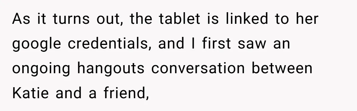 As it turns out, the tablet is linked to her google credentials, and I first saw an ongoing hangouts conversation between Katie and a friend,