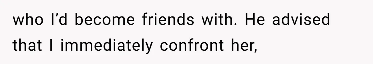 who I’d become friends with. He advised that I immediately confront her,