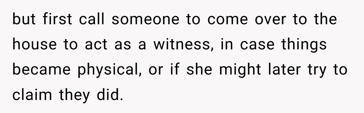 but first call someone to come over to the house to act as a witness, in case things became physical, or if she might later try to claim they did.