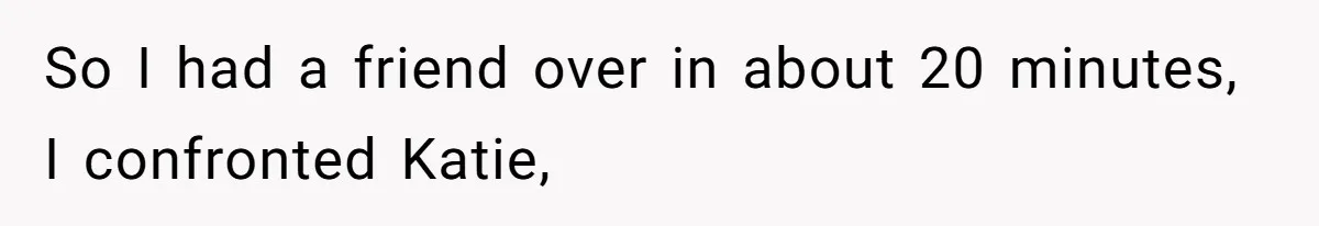 So I had a friend over in about 20 minutes, I confronted Katie,