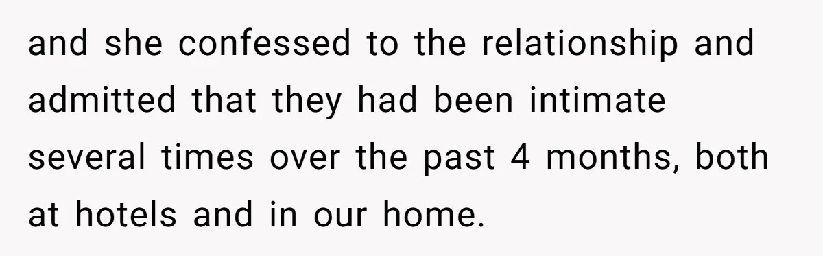 and she confessed to the relationship and admitted that they had been intimate several times over the past 4 months, both at hotels and in our home.