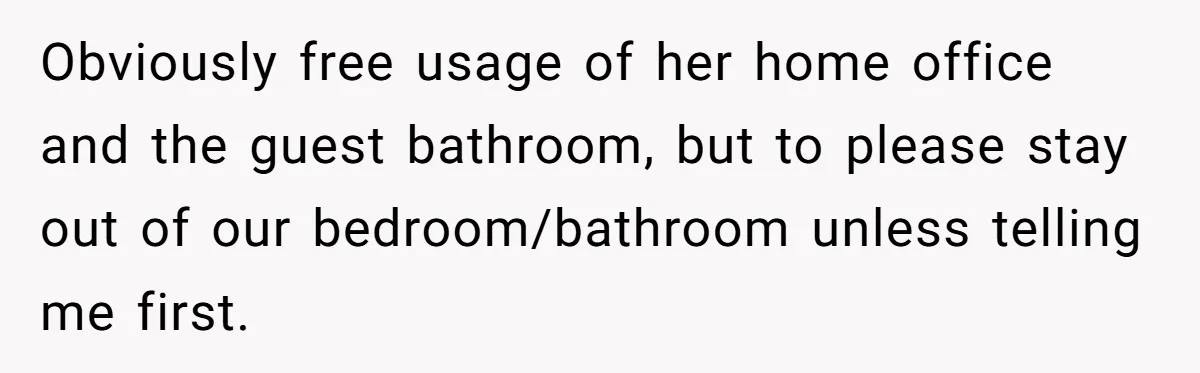 Obviously free usage of her home office and the guest bathroom, but to please stay out of our bedroom/bathroom unless telling me first.