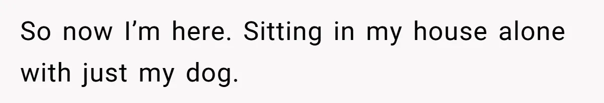 So now I’m here. Sitting in my house alone with just my dog.