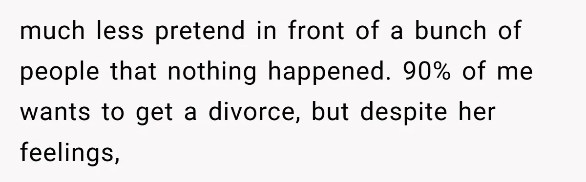 much less pretend in front of a bunch of people that nothing happened. 90% of me wants to get a divorce, but despite her feelings,