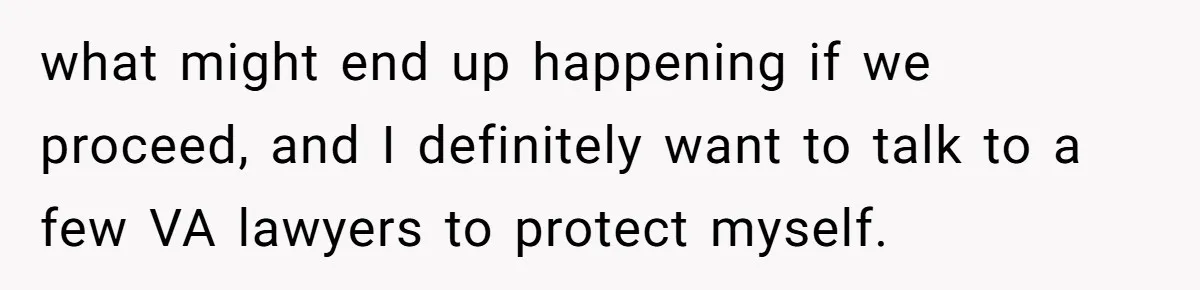 what might end up happening if we proceed, and I definitely want to talk to a few VA lawyers to protect myself.