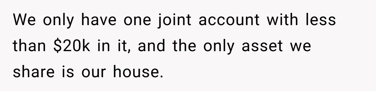 We only have one joint account with less than $20k in it, and the only asset we share is our house.