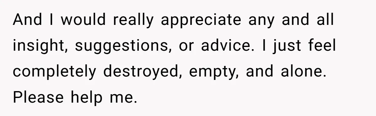 And I would really appreciate any and all insight, suggestions, or advice. I just feel completely destroyed, empty, and alone. Please help me.