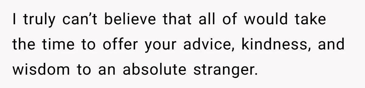 I truly can’t believe that all of would take the time to offer your advice, kindness, and wisdom to an absolute stranger.
